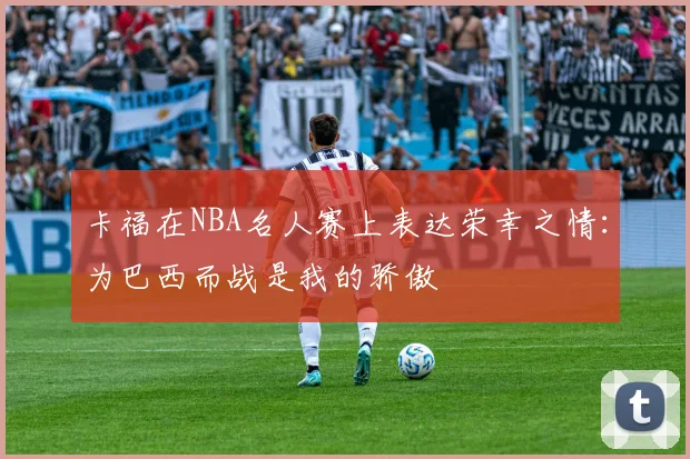 卡福在NBA名人赛上表达荣幸之情：为巴西而战是我的骄傲