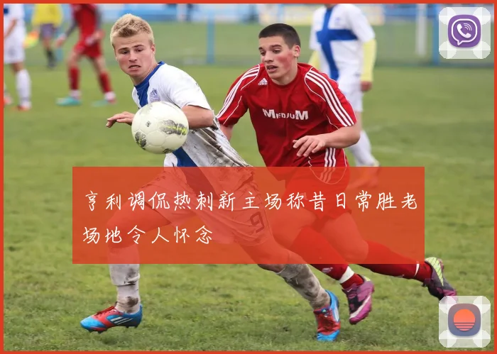 亨利调侃热刺新主场称昔日常胜老场地令人怀念