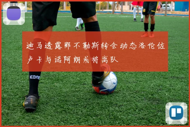 迪马透露那不勒斯转会动态洛伦佐卢卡与诺阿朗或将离队