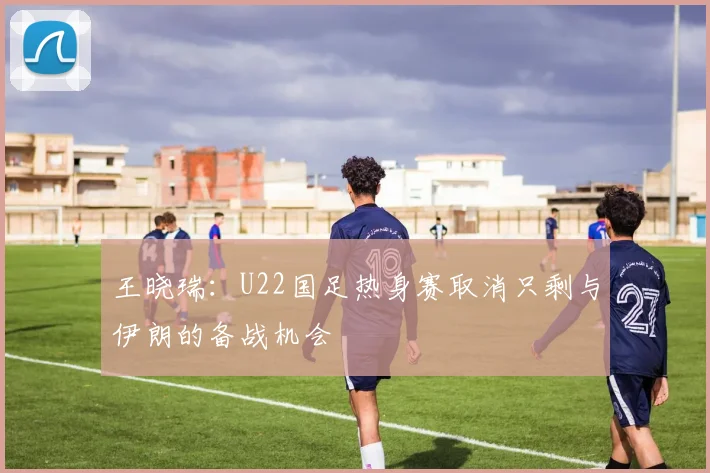 王晓瑞：U22国足热身赛取消只剩与伊朗的备战机会
