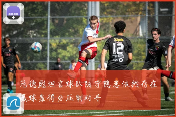 范德彪坦言球队防守隐患依然存在赢球靠得分压制对手