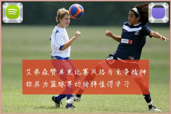 艾弗森赞库里比赛风格与竞争精神称其为篮球界的榜样值得学习