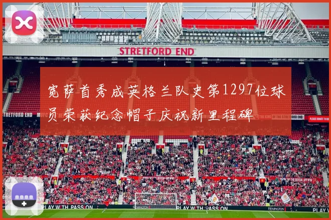 宽萨首秀成英格兰队史第1297位球员荣获纪念帽子庆祝新里程碑
