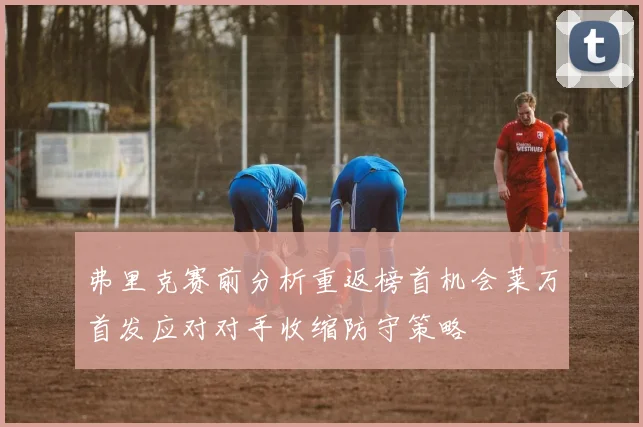 弗里克赛前分析重返榜首机会莱万首发应对对手收缩防守策略