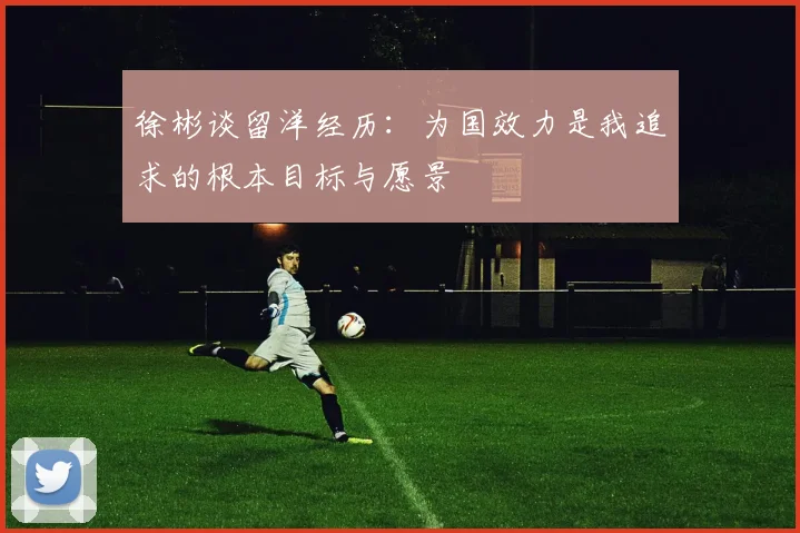 徐彬谈留洋经历：为国效力是我追求的根本目标与愿景