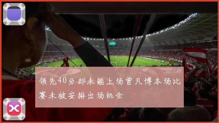 领先40分却未能上场曾凡博本场比赛未被安排出场机会