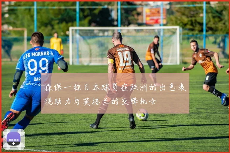 森保一称日本球员在欧洲的出色表现助力与英格兰的交锋机会