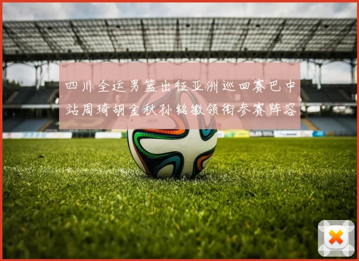 四川全运男篮出征亚洲巡回赛巴中站周琦胡金秋孙铭徽领衔参赛阵容