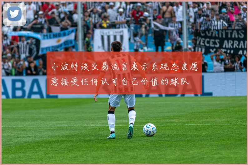 小波特谈交易流言表示乐观态度愿意接受任何认可自己价值的球队