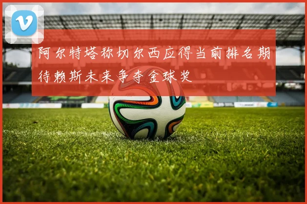 阿尔特塔称切尔西应得当前排名期待赖斯未来争夺金球奖