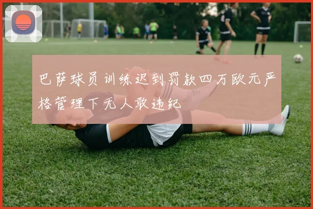 巴萨球员训练迟到罚款四万欧元严格管理下无人敢违纪