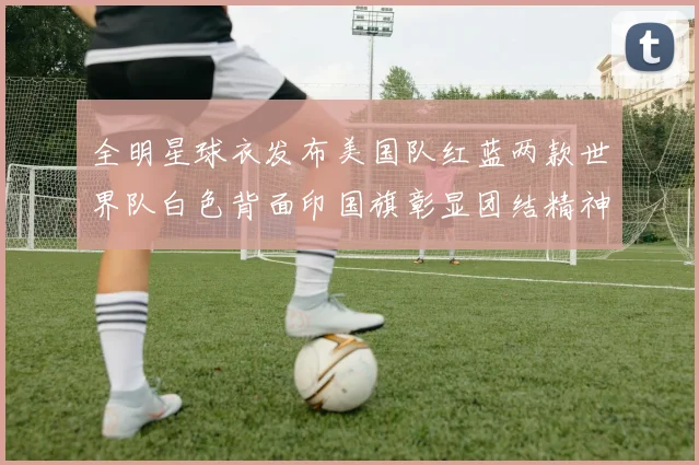 全明星球衣发布美国队红蓝两款世界队白色背面印国旗彰显团结精神