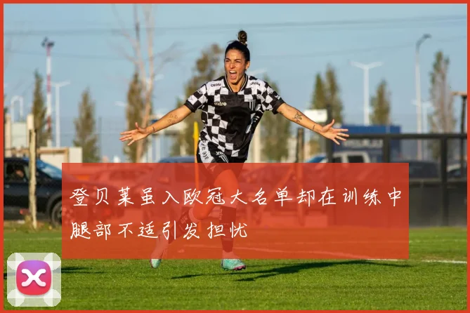 登贝莱虽入欧冠大名单却在训练中腿部不适引发担忧