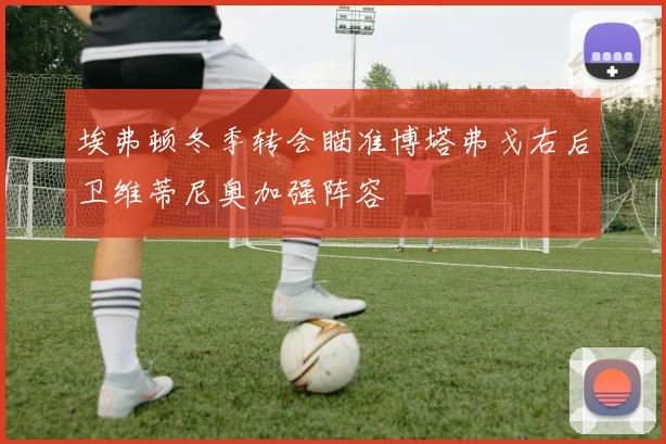 埃弗顿冬季转会瞄准博塔弗戈右后卫维蒂尼奥加强阵容