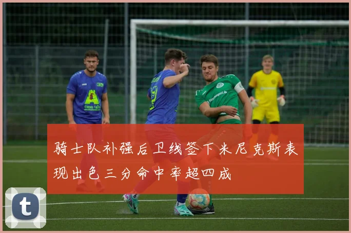 骑士队补强后卫线签下米尼克斯表现出色三分命中率超四成