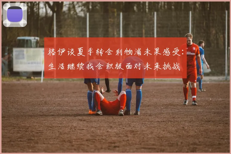 格伊谈夏季转会利物浦未果感受：生活继续我会积极面对未来挑战