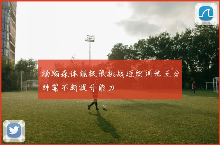 杨瀚森体能极限挑战连续训练五分钟需不断提升能力