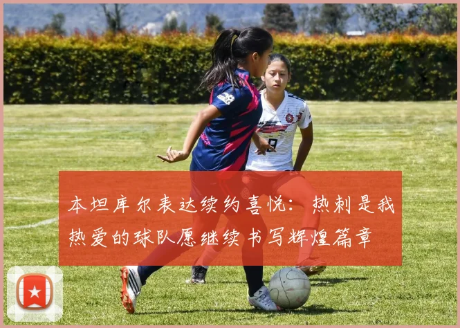 本坦库尔表达续约喜悦：热刺是我热爱的球队愿继续书写辉煌篇章