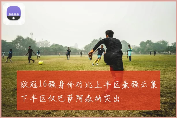 欧冠16强身价对比上半区豪强云集下半区仅巴萨阿森纳突出