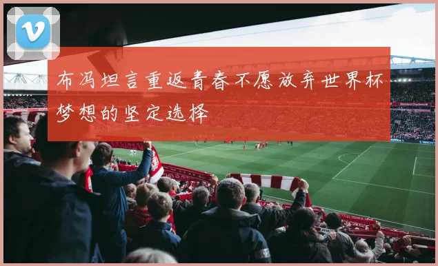 布冯坦言重返青春不愿放弃世界杯梦想的坚定选择