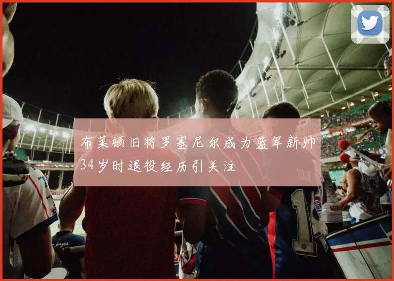 布莱顿旧将罗塞尼尔成为蓝军新帅34岁时退役经历引关注