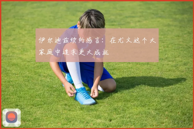 伊尔迪兹续约感言：在尤文这个大家庭中追求更大成就