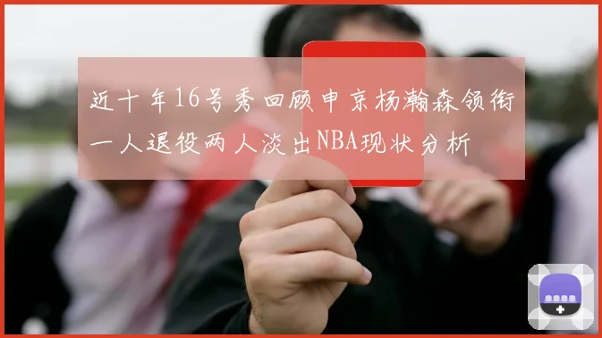近十年16号秀回顾申京杨瀚森领衔一人退役两人淡出NBA现状分析