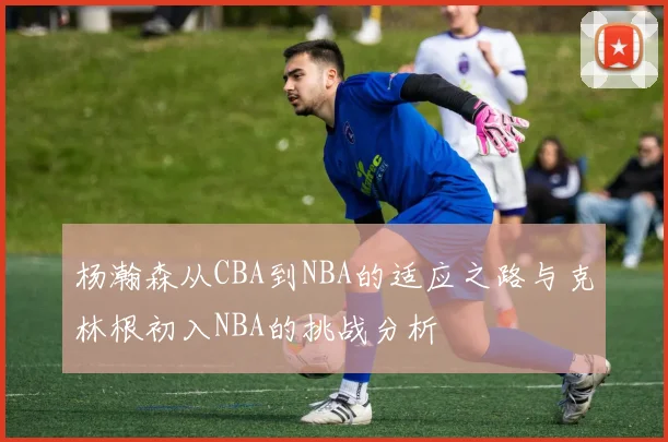 杨瀚森从CBA到NBA的适应之路与克林根初入NBA的挑战分析