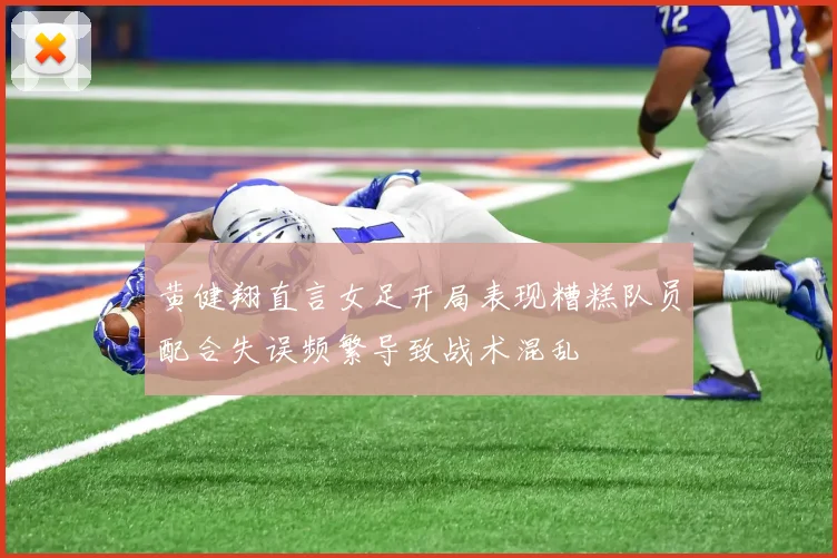 黄健翔直言女足开局表现糟糕队员配合失误频繁导致战术混乱