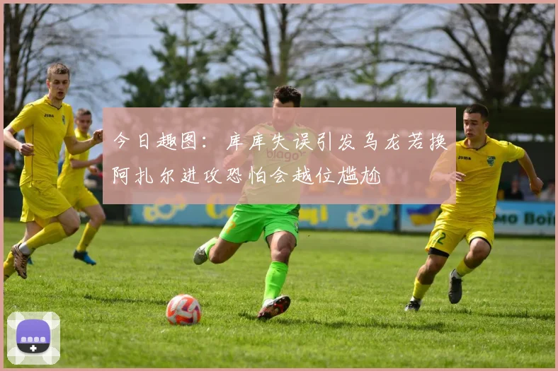 今日趣图：库库失误引发乌龙若换阿扎尔进攻恐怕会越位尴尬