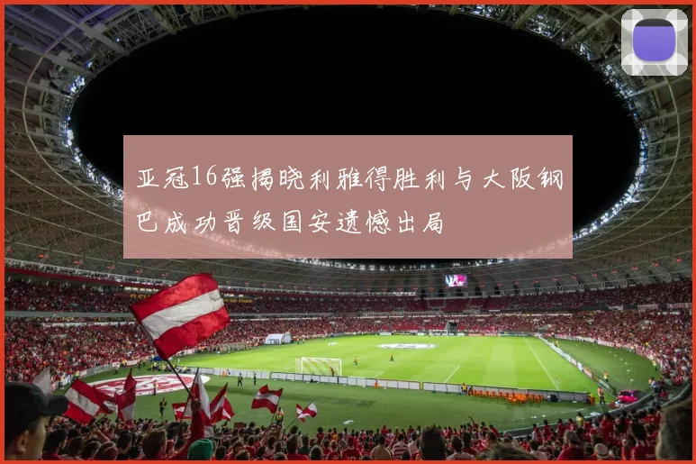 亚冠16强揭晓利雅得胜利与大阪钢巴成功晋级国安遗憾出局